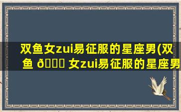 双鱼女zui
易征服的星座男(双鱼 🐎 女zui
易征服的星座男是什么)